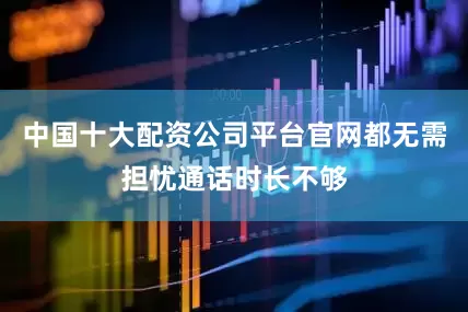 中国十大配资公司平台官网都无需担忧通话时长不够