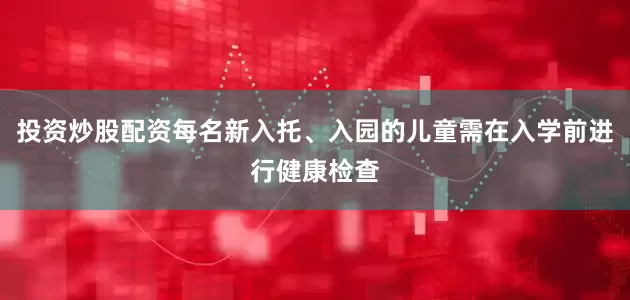 投资炒股配资每名新入托、入园的儿童需在入学前进行健康检查