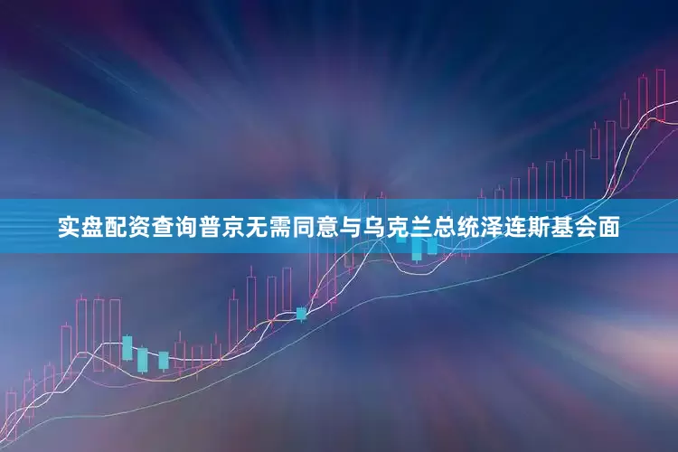 实盘配资查询普京无需同意与乌克兰总统泽连斯基会面