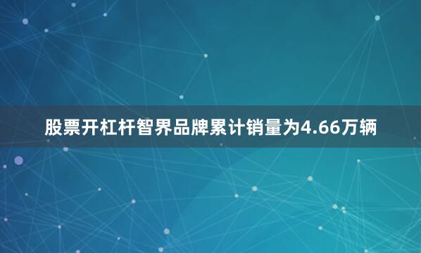 股票开杠杆智界品牌累计销量为4.66万辆