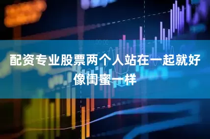 配资专业股票两个人站在一起就好像闺蜜一样