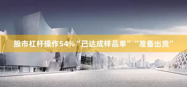 股市杠杆操作54%“已达成样品单”“准备出货”