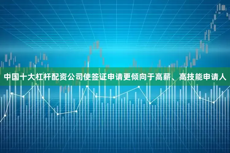 中国十大杠杆配资公司使签证申请更倾向于高薪、高技能申请人